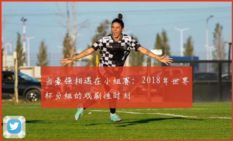 当豪强相遇在小组赛：2018年世界杯分组的戏剧性时刻