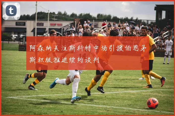阿森纳关注斯科特中场引援伯恩茅斯积极推进续约谈判
