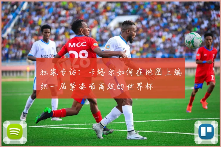 独家专访：卡塔尔如何在地图上编织一届紧凑而高效的世界杯