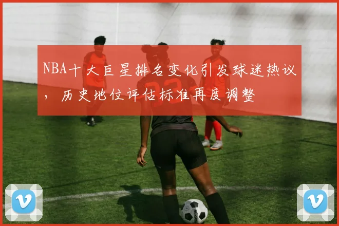 NBA十大巨星排名变化引发球迷热议，历史地位评估标准再度调整